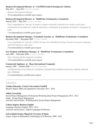 Business Development Director at CALIPER Gestão Estratégica de Talentos
May 2011 - June 2012 (1 year 2 months)
Business Development Director
10 recommendations available upon request
Business Development Director at MultiPrime Treinamento e Consultoria
January 2010 - May 2011 (1 year 5 months)
Estive empenhado no "start-up" de negócio voltado a educação corporativa em vendas, assim como
coordenação de atividades de vendas & marketing e coordenação de programas de projetos e programas de
EAD.
7 recommendations available upon request
Business Development Manager / Consultant Associate at MultiPrime Treinamento e Consultoria
December 2008 - December 2009 (1 year 1 month)
I was responsable for "start-up" of IESV division, from MultiPrime Group, focused on executive education
and EAD solution to sales team.
4 recommendations available upon request
New Products and Business Manager at MultiPrime Treinamento e Consultoria
June 2000 - December 2008 (8 years 7 months)
Sales Training and Development Consultant
14 recommendations available upon request
Commercial Appliance at Many International Companies
January 1990 - October 2000 (10 years 10 months)
VOTORANTIM, ELECTROLUX, SIEMENS, SIGMAFONE SIEMENS DEALER, XEROX, GRUPO
MULTIPRIME
8 recommendations available upon request

Education
Veduka Educação / Centro Universitário UniSEB
Master's degree, MBA em Engenharia e Inovação, 2013 - 2014
Aldeia Coworking
Scrum Project Management, Professional Workshop about Project Management, 2012 - 2012
Grade: Scrum Project Management
Activities and Societies: Workshop about Scrum Project Management
Cultura Inglesa, Business English
Language, Business English, 2010 - 2012
Activities and Societies: English Languague Proficiency
Universidad Europea Miguel de Cervantes of Spain
Expert, Expert on Information Technologies of E-Business, 2009 - 2012

Page3

 