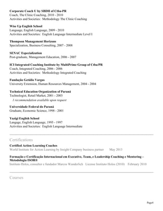 Corporate Coach U by SBDH of Ctba-PR
Coach, The Clinic Coaching, 2010 - 2010
Activities and Societies: Methodology The Clinic Coaching
Wise Up English School
Language, English Language, 2009 - 2010
Activities and Societies: English Language Intermediate Level I
Thompson Management Horizons
Specialization, Business Consulting, 2007 - 2008
SENAC Especialization
Post-graduate, Management Education, 2006 - 2007
ICI Integrated Coaching Institute by MultiPrime Group of Ctba/PR
Coach, Integrated Coaching, 2006 - 2006
Activities and Societies: Methodology Integrated Coaching
Fundação Getúlio Vargas
University Extension, Human Resources Management, 2004 - 2004
Technical Education Organization of Paraná
Technologist, Retail Market, 2001 - 2003
1 recommendation available upon request
Universidade Federal do Paraná
Graduate, Economic Science, 1998 - 2001
Yazigi English School
Langage, English Language, 1995 - 1997
Activities and Societies: English Language Intermediate

Certifications
Certified Action Learning Coaches
World Institute for Action Learning by Insight Company business partner

May 2013

Formação e Certificação Internacional em Executive, Team, e Leadership Coaching e Mentoring –
Metodologia ISOR®
Instituto Holos, consultor e fundador Marcos Wunderlich License Instituto Holos (2010) February 2010

Courses

Page4

 