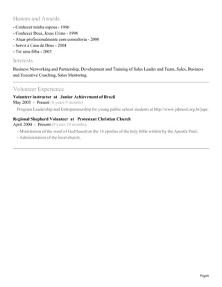 Honors and Awards
- Conhecer minha esposa - 1996
- Conhecer Deus, Jesus Cristo - 1998
- Atuar profissionalmente com consultoria - 2000
- Servir a Casa de Deus - 2004
- Ter uma filha - 2005

Interests
Business Networking and Partnership, Development and Training of Sales Leader and Team, Sales, Business
and Executive Coaching, Sales Mentoring.

Volunteer Experience
Volunteer instructor at Junior Achievement of Brazil
May 2005 - Present (8 years 9 months)
Program Leadership and Entrepreneurship for young public school students at http://www.jabrasil.org.br/japr.
Regional Shepherd Volunteer at Protestant Christian Church
April 2004 - Present (9 years 10 months)
- Ministration of the word of God based on the 14 epistles of the holy bible written by the Apostle Paul;
- Administration of the local church;

Page6

 