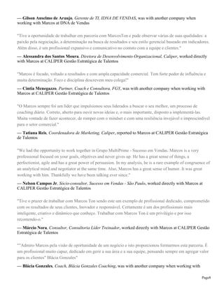 — Gilson Anselmo de Araujo, Gerente de TI, IDNA DE VENDAS, was with another company when
working with Marcos at DNA de Vendas
"Tive a oportunidade de trabalhar em parceria com MarcosTon e pude observar várias de suas qualidades: a
paixão pela negociação, a determinação na busca de resultados e seu estilo gerencial baseado em indicadores.
Além disso, é um profissional expansivo e comunicativo no contato com a equipe e clientes."
— Alessandra dos Santos Moura, Diretora de Desenvolvimento Organizacional, Caliper, worked directly
with Marcos at CALIPER Gestão Estratégica de Talentos
"Marcos é focado, voltado a resultados e com ampla capacidade comercial. Tem forte poder de influência e
muita determinação. Foco e disciplina descrevem meu colega!"
— Cintia Menegazzo, Partner, Coach e Consultora, FGY, was with another company when working with
Marcos at CALIPER Gestão Estratégica de Talentos
"O Marcos sempre foi um líder que impulsionou seus liderados a buscar o seu melhor, um processo de
coaching diário. Correto, aberto para ouvir novas ideias e, o mais importante, disposto a implementá-las.
Muita vontade de fazer acontecer, de romper com o mindset e com uma resiliência invejável e imprescindível
para o setor comercial."
— Tatiana Reis, Coordenadora de Marketing, Caliper, reported to Marcos at CALIPER Gestão Estratégica
de Talentos
"We had the opportunity to work together in Grupo MultiPrime - Sucesso em Vendas. Marcos is a very
professional focused on your goals, objetives and never gives up. He has a great sense of things, a
perfectionist, agile and has a great power of persuasion. In my analysis, he is a rare example of congruence of
an analytical mind and negotiator at the same time. Also, Marcos has a great sense of humor. It was great
working with him. Thankfully we have been talking ever since."
— Nelson Campos Jr, Sócio-consultor, Sucesso em Vendas - São Paulo, worked directly with Marcos at
CALIPER Gestão Estratégica de Talentos
"Tive o prazer de trabalhar com Marcos Ton sendo este um exemplo de profissional dedicado, comprometido
com os resultados de seus clientes, Inovador e responsável. Certamente é um dos profissionais mais
inteligente, criativo e dinâmico que conheço. Trabalhar com Marcos Ton é um privilégio e por isso
recomendo-o."
— Márcio Nora, Consultor, Consultoria Líder Treinador, worked directly with Marcos at CALIPER Gestão
Estratégica de Talentos
""Admiro Marcos pela visão de oportunidade de um negócio e isto proporcionou formarmos esta parceria. É
um profissional muito capaz, dedicado em gerir a sua área e a sua equipe, pensando sempre em agregar valor
para os clientes" Blácia Gonzales"
— Blácia Gonzales, Coach, Blácia Gonzales Coaching, was with another company when working with
Page8

 