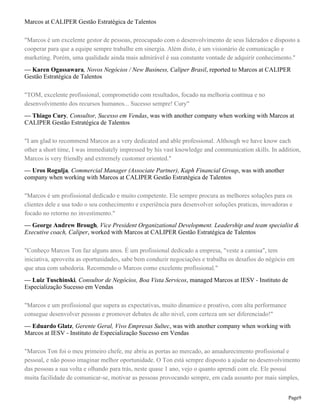 Marcos at CALIPER Gestão Estratégica de Talentos
"Marcos é um excelente gestor de pessoas, preocupado com o desenvolvimento de seus liderados e disposto a
cooperar para que a equipe sempre trabalhe em sinergia. Além disto, é um visionário de comunicação e
marketing. Porém, uma qualidade ainda mais admirável é sua constante vontade de adquirir conhecimento."
— Karen Ogassawara, Novos Negócios / New Business, Caliper Brasil, reported to Marcos at CALIPER
Gestão Estratégica de Talentos
"TOM, excelente profissional, comprometido com resultados, focado na melhoria contínua e no
desenvolvimento dos recursos humanos... Sucesso sempre! Cury"
— Thiago Cury, Consultor, Sucesso em Vendas, was with another company when working with Marcos at
CALIPER Gestão Estratégica de Talentos
"I am glad to recommend Marcos as a very dedicated and able professional. Although we have know each
other a short time, I was immediately impressed by his vast knowledge and communication skills. In addition,
Marcos is very friendly and extremely customer oriented."
— Uros Rogulja, Commercial Manager (Associate Partner), Kaph Financial Group, was with another
company when working with Marcos at CALIPER Gestão Estratégica de Talentos
"Marcos é um profissional dedicado e muito competente. Ele sempre procura as melhores soluções para os
clientes dele e usa todo o seu conhecimento e experiência para desenvolver soluções praticas, inovadoras e
focado no retorno no investimento."
— George Andrew Brough, Vice President Organizational Development. Leadership and team specialist &
Executive coach, Caliper, worked with Marcos at CALIPER Gestão Estratégica de Talentos
"Conheço Marcos Ton faz alguns anos. É um profissional dedicado a empresa, "veste a camisa", tem
iniciativa, aproveita as oportunidades, sabe bem conduzir negociações e trabalha os desafios do négócio em
que atua com sabedoria. Recomendo o Marcos como excelente profissional."
— Luiz Tuschinski, Consultor de Negócios, Boa Vista Servicos, managed Marcos at IESV - Instituto de
Especialização Sucesso em Vendas
"Marcos e um profissional que supera as expectativas, muito dinamico e proativo, com alta performance
consegue desenvolver pessoas e promover debates de alto nivel, com certeza um ser diferenciado!"
— Eduardo Glatz, Gerente Geral, Vivo Empresas Sultec, was with another company when working with
Marcos at IESV - Instituto de Especialização Sucesso em Vendas
"Marcos Ton foi o meu primeiro chefe, me abriu as portas ao mercado, ao amadurecimento profissional e
pessoal, e não posso imaginar melhor oportunidade. O Ton está sempre disposto a ajudar no desenvolvimento
das pessoas a sua volta e olhando para trás, neste quase 1 ano, vejo o quanto aprendi com ele. Ele possuí
muita facilidade de comunicar-se, motivar as pessoas provocando sempre, em cada assunto por mais simples,
Page9

 