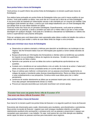 Seus pontos fortes e riscos de Estrategista

Você pontuou no quartil inferior dos pontos fortes de Estrategista e no terceiro quartil para riscos de
Estrategista

Sua relativa baixa pontuação em pontos fortes de Estrategista indica que você é menos analítico do que
intuitivo. Você pode analisar os dados, mas você não vê o mundo sob a ótica de um forte Estrategista.
A sua prova pode ser baseada em observações casuais e não orientada por um conjunto de medidas. Esta
abordagem pode também ser eficaz, a menos que você esteja trabalhando com um forte Estrategista Alfa
que deseja rever as suas idéias baseado em dados.
Você traz muitos dos riscos de um pensador Estrategista. Especificamente, você pode ter problemas
conectando com as pessoas, e tende a acreditar que está com a melhor idéia e que tem a mais correta
abordagem em qualquer situação. Você pode ter a tendência a desvalorizar as habilidades e o talento dos
outros e supervalorizar suas próprias atribuições.

Pode ser vantajoso para você desenvolver maior apreciação pelas idéias e estilos de trabalho dos outros e
dedicar mais tempo para avaliar o mérito de suas idéias antes de chegar a uma conclusão.

Dicas para minimizar seus riscos de Estrategista

    s   Desenvolva um sistema orientado a métricas para descobrir as tendências e as mudanças no seu
        negócio. Isto lhe fornecerá dados ricos em informações para ajudá-lo a tomar sólidas decisões de
        negócios.
    s   Busque ativamente por informações dos fornecedores e clientes sobre as tendências que poderão
        ter impacto na sua estratégia e táticas de negócios da empresa.. Vá além do superficial e
        concentrar-se em fatos e dados.
    s   Aprenda a ser paciente ao ouvir as idéias dos outros e aperfeiçoá-las aprofundando-se nas
        questões.
    s   Cuidado com a tendência em ser autoconfiante e crie um estilo. Ao invés de se achar o "sabe-tudo",
        adote uma postura de sincera curiosidade sendo um ouvinte atento e assertivo.
    s   Faça um esforço para melhorar o entrosamento com as pessoas encontrando regularmente os
        colegas de equipe e transitando pelas diversas áreas/departamentos. Reúna as idéias das pessoas
        e ouça cuidadosamente a sua perspectiva. Construa sobre suas idéias para criar o melhor
        pensamento.
    s   Lembre-se de receber abertamente as idéias que as pessoas trazem para você, mesmo que de
        início elas pareçam demasiadamente óbvias ou inúteis.
    s   Procure por essa jóia escondida que você pode reconhecer com sincero apreço.




 Executor Seus score em pontos fortes Alfa de Executor: 67.0
 Seu score em riscos Alfa de Executor: 35.8
Seus pontos fortes e riscos de Executor

Sua marca foi no terceiro quartil nos pontos fortes de Executor e no segundo quartil em riscos de Executor

Executores são direcionados para a ação, direcionados para resultados, auto-disciplinados e persistentes.
Seus pontos na escala de Executor sugerem que você consegue resultados obtendo um equilíbrio
relativamente saudável entre acompanhar o processo junto com as pessoas e proporcionar o espaço que
necessitam para executarem o seu trabalho. Ou seja, você parece dar uma forte atenção aos detalhes,
sendo capaz de deixar as pessoas sozinhas para executarem seus negócios.
                                                                                                             10
 