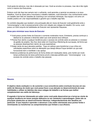 Você gosta de estrutura, mas não é obcecado por isso. Você se envolve no processo, mas não é tão rígido
como a maioria dos Executores.

Embora você não faça isso sempre nem o suficiente, você aprendeu a apreciar as pessoas e os seus
trabalhos. Você às vezes pára e reconhece o trabalho realizado, você transmite o seu conhecimento sobre
um trabalho bem feito em sessões de Coaching e em conversas individuais. Sua equipe o vê como um
modelo positivo em criar responsabilidade e garantir que o trabalho seja feito.

Ao contrário daqueles que recebem uma pontuação alta em riscos de Executor você geralmente evita o
“micromanaging” e não é excessivamente crítico com relação aos colegas de trabalho. Em suma, você
possui um forte conjunto de habilidades de Executor sem apresentar fraquezas.

Dicas para minimizar seus riscos de Executor

    § Você possui pontos fortes de Executor e somente moderados riscos. Entretanto, precisa continuar a
        dedicar-se as pessoas e deixá-las saber que você aprecia seus esforços.
    § Precisa ficar atento a qualquer tendência para o excesso de controle sobre as pessoas e o excesso
        de gestão de projetos. Seu foco deve estar em Coaching e Mentoring de sua equipe, de forma que
        as pessoas desempenhem dentro de suas expectativas.
    § Esteja ciente de seus elevados padrões. Faça um esforço para transformar a sua crítica em
        solicitações específicas sobre as alterações que deseja efetuar.Foque também ao que está
        funcionando bem e manifeste o seu apreço.
    Enderece problemas de performance de forma direta com resoluções claras, pois manter por muito
        tempo profissionais de baixa performance provê a desculpa perfeita para “micromanaging” e ao
        excesso de controle sobre o trabalho das pessoas.




Resumo



O objetivo desta avaliação é o de aumentar a sua consciência sobre eventuais lacunas em seu
estilo de liderança de modo que você possa focar a sua atenção no desenvolvimento de suas
habilidades e utilizar os talentos dos seus colegas de trabalho e as formas que melhor
complementam seu estilo de liderança.

O segredo é tornar-se interessado em saber como você pode desenvolver-se e tornar-se ciente de
qualquer tendência em tomar posição defensiva ou ser resistente à aprendizagem. Estes são os
principais obstáculos ao desenvolvimento liderança, independentemente dos desafios em
particular. O que importa é aprender a alavancar o seu estilo valorizando seus pontos fortes e
minimizando ou transformar os comportamentos que limitam a sua eficácia.




                                                                                                          11
 