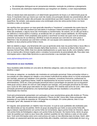 s   Os estrategistas distinguem-se em pensamentos abstratos, resolução de problemas e planejamento.
    s   Executores são obstinados implementadores que mergulham em detalhes, e criam responsabilidade.


Cada um desses tipos está associado a um determinado agrupamento de forças a um determinado grupo de
riscos. É importante notar que mesmo que você não receba uma pontuação elevada nas características alfa, em
geral, você ainda pode receber alta pontuação nas características que dizem respeito a um ou mais dos tipos
específicos. Na verdade, cada pessoa possui uma combinação única dos vários pontos fortes e os riscos
inerentes a cada um dos tipos.

Isto significa dizer que possuir um traço geral alfa intensifica e "impulsiona", a expressão dos quatro tipos de
liderança. Em um líder alfa saudável que está aberto à mudanças e desenvolvimento pessoal, alguns pontos
fortes são ampliados, e alguns riscos são minimizados ou transformados. No entanto, em um alfa que tende a
ser defensivo e menos aberto à mudança, as tendências têm um oposto impacto debilitante. As informações
contidas neste relatório, foram projetadas para ajudá-lo a reconhecer as áreas nas quais você se sobressai,
preencher as lacunas de sua liderança, identificar os tipos de pessoas que você deve ter como pares e
determinar o tipo de pessoas que você deve contratar, em sua equipe como assessores diretos, a fim de
equilibrar os seus próprios pontos fortes e riscos.

Além do relatório a seguir, uma ferramenta útil e que se aprofunda ainda mais nos pontos fortes e riscos Alfa é o
último livro escrito por Kate e Eddie intitulado Alpha Male Syndrome – A síndrome do Macho Alfa (Harvard
Business School Press, 2006). Este livro aborda detalhadamente os quatro tipos de alfa, como trabalhar melhor
com os machos alfa e fornece insights sobre o complexo funcionamento da personalidade alfa. Para obter mais
informações sobre o Alpha Male Syndrome ou para encomendar o seu exemplar hoje, visite

www.alphamalesyndrome.com


Interpretando os seus resultados

Seus resultados estão divididos em uma série de diferentes categorias, cada uma das quais é descrita com
detalhes a seguir:

Em todas as categorias, os resultados são mostrados em pontuação percentual. Estas pontuações indicam a
sua posição em cada categoria em relação a uma amostra multicultural de adultos ativos no mundo empresarial
(por exemplo, pessoas que trabalham como gerentes, contadores, consultores financeiros, profissionais do
mundo imobiliário, engenheiros líderes, chefes de departamentos de recursos humanos, executivos de vendas,
administradores, CEOs etc.) Esta pontuação percentual indica a porcentagem de pessoas que se enquadram
neste grupo acima e abaixo de você em cada categoria (por exemplo, uma pontuação percentual de 30 indica
que o score de 30% deste grupo está abaixo de você, enquanto 70% restante está acima de você ). Além desta
pontuação percentual apresentamos uma representação gráfica de seus resultados e uma profunda
interpretação dos mesmos.

Você será primeiramente apresentado com pontuação por suas características gerais alfa dividida em "Pontos
fortes Alfa" (qualidades alfa relativamente saudáveis) e "Riscos de Alfa" (riscos alfa). Estas pontuações são
baseadas em sua média de respostas às 120 perguntas na avaliação. Em outras palavras, esta é a sua
pontuação “geral” alfa, baseada em toda a avaliação.

Em seguida, será apresentado um relatório mais minucioso, no qual as suas qualidades são analisadas para
alfa relacionadas por tipo de padrões. Dentro do grupo de perguntas que mediu os seus pontos fortes alfa,
alguns trataram especificamente com pontos fortes de Comandante, alguns pontos fortes de Visionário, alguns
com pontos fortes de Estrategista e alguns com pontos fortes de Executor. Da mesma forma, dentro do grupo
maior de questões que mede os seus riscos alfa, existiram questões de risco relativos a cada um dos quatro
tipos. Você verá informações sobre como você pontuou em cada um dos diferentes tipos de áreas. Assim, além
de receber um assessment geral dos seus pontos fortes alfa e desafios, você terá a oportunidade de rever um 2
 