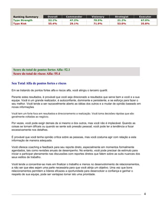 Ranking Summary               Overall         Commander             Visionary         Strategist        Executor
 Type Strength                  52.1%             47.2%                70.5%            21.2%              67.0%
 Type Risk                      55.4%             29.1%                71.9%            53.0%              35.8%




 Score do total de pontos fortes Alfa: 52.1
 Score do total de riscos Alfa: 55.4

Seu Total Alfa de pontos fortes e riscos

Em se tratando de pontos fortes alfa e riscos alfa, você atingiu o terceiro quartil.

Perante estes resultados, é provável que você seja direcionado a resultados que serve bem a você e a sua
equipe. Você é um grande realizador, é autoconfiante, dominante e persistente, e se esforça para fazer o
seu melhor. Você tende a ser razoavelmente aberto as idéias dos outros e a mudar de opinião baseado em
novas informações

Você tem um forte foco em resultados e direcionamento a realização. Você toma decisões rápidas que são
geralmente voltadas ao negócio.

Por vezes, você pode exigir demais de si mesmo e dos outros, mas você não é implacável. Quando as
coisas se tornam difíceis ou quando se sente sob pressão pessoal, você pode ter a tendência a focar
excessivamente nos detalhes.

É provável que você tenha opinião crítica sobre as pessoas, mas você costuma agir com relação a esta
informação de maneira adequada.

Você oferece coaching e feedback para seu reporte direto, especialmente em momentos formalmente
agendados, tais como revisões anuais de desempenho. No entanto, você pode precisar de estímulo para
iniciar e participar plenamente nas discussões com reportes diretos que falem sobre as sutis nuances dos
seus estilos de trabalho.

Você tende a concentrar-se mais em finalizar o trabalho e menos no desenvolvimento de relacionamentos,
a não ser que eles sejam uma parte necessária para que você atinja um objetivo. Uma vez que bons
relacionamentos permitem a líderes eficazes a oportunidade para desenvolver a confiança e ganhar o
respeito de sua equipe, pode ser vantajoso tornar isto uma prioridade.




                                                                                                            4
 