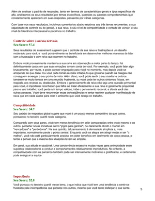 Além de analisar o padrão de respostas, tanto em termos de características gerais e tipos específicos de
alfa, analisamos os seus resultados por temas específicos, questões ou padrões comportamentais que
constantemente aparecem em suas respostas, passando por várias categorias.

Com base nos seus resultados, incluímos comentários abaixo relativos aos três temas recorrentes: a sua
capacidade de controle ou de gestão, a sua raiva, o seu nível de competitividade e vontade de vencer, e seu
nível de tolerância interpessoal e paciência no trabalho.


 Controle sobre o acesso nervoso
 Seu Score: 57.4
 Seus resultados do assessment sugerem que o controle da sua raiva e frustrações é um desafio
 moderado para você, e você provavelmente se beneficiaria em desenvolver melhores maneiras de lidar
 com a frustração e com raiva que ocorrem no trabalho.

 Embora você provavelmente mantenha a sua raiva em observação a maior parte do tempo, há
 definitivamente casos em que suas emoções tomam conta de você. Por exemplo, você pode falar algo
 bruscamente, por vezes, e pode parecer engraçado para você no momento, mas depois você se
 arrepende do que disse. Ou você pode tornar-se mais irritado do que gostaria quando os colegas não
 conseguem enxergar o seu ponto de vista. Além disso, você pode sentir o seu maxilar e ombros
 tornarem-se muito tensos em uma reunião frustrante, ou você pode ter outros sintomas físicos, em
 resposta aos reveses ou obstáculos. Embora o gerenciamento da raiva não seja uma questão primordial
 para você, é importante reconhecer que falha ao tratar eficazmente a sua raiva é geralmente prejudicial
 para o seu trabalho; você perde um tempo valioso, inibe o pensamento racional, e afasta você das
 outras pessoas. Você deve reconhecer estas conseqüências e tentar reprimir qualquer manifestação de
 raiva que em nada auxilia para criar o ambiente que você deseja no trabalho.


 Competitividade
 Seu Score: 34.7
 Seu padrão de respostas global sugere que você é um pouco menos competitivo do que outros,
 pontuando no terceiro quartil nesta categoria.

 Comparado com seus pares, você tem menos tendência em criar comparações entre você mesmo e os
 outros, perceber novas iniciativas como "jogos para ganhar", ou claramente dividir o mundo em
 "vencedores" e "perdedores". Na sua opinião, tal pensamento é demasiado simplista e, mais
 importante, normalmente perde o ponto central. Enquanto você se alegra em atingir metas e ser "o
 melhor", você não está particularmente ansioso em obter benefício em detrimento de outra pessoa, e
 tende a pensar que a maioria das situações levam ao empate.

 Em geral, sua atitude é saudável. Uma concorrência excessiva muitas vezes gera animosidade entre
 supostos colaboradores e conduz a comportamentos relativamente improdutivos. No entanto, a
 competitividade com os parceiros também pode ser intensamente motivante e gratificante, e certamente
 pode energizar a equipe.




 Impaciência
 Seu Score: 52.8
 Você pontuou no terceiro quartil neste tema, o que indica que você tem uma tendência a sentir-se
 frustrado pela incompetência que percebe nos outros, mesmo que você tente disfarçar o que sente.
                                                                                                              5
 