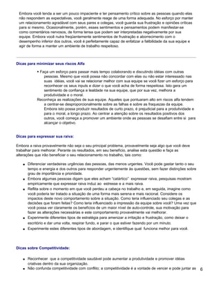 Embora você tenda a ser um pouco impaciente e ter pensamento crítico sobre as pessoas quando elas
 não respondem as expectativas, você geralmente reage de uma forma adequada. No esforço por manter
 um relacionamento agradável com seus pares e colegas, você guarda sua frustração e opiniões críticas
 para si mesmo. Ocasionalmente, porém, esses sentimentos e pensamentos podem manifestar-se
 como comentários nervosos, de forma tensa que podem ser interpretadas negativamente por sua
 equipe. Embora você nutra freqüentemente sentimentos de frustração e aborrecimento com o
 desempenho inferior dos outros, você é perfeitamente capaz de enfatizar a falibilidade da sua equipe e
 agir de forma a manter um ambiente de trabalho respeitoso.



Dicas para minimizar seus riscos Alfa

             § Faça um esforço para passar mais tempo colaborando e discutindo idéias com outras
                 pessoas. Mesmo que você possa não concordar com elas ou não estar interessado nas
                 suas idéias, você vai se relacionar melhor com sua equipe se você fizer um esforço para
                 reconhecer os seus inputs e dizer o que você acha de forma respeitosa. Isto gera um
                 sentimento de confiança e lealdade na sua equipe, que por sua vez, melhora a
                 produtividade e o moral.
             Reconheça as realizações de sua equipe. Aqueles que pontuaram alto em riscos alfa tendem
                 a centrar-se desproporcionalmente sobre as falhas e sobre as fraquezas da equipe.
                 Embora isto possa produzir resultados de curto prazo, é prejudicial para a produtividade e
                 para o moral, a longo prazo. Ao centrar a atenção sobre os resultados positivos dos
                 outros, você começa a promover um ambiente onde as pessoas se desafiam entre si para
                 alcançar o objetivo.


Dicas para expressar sua raiva:

Embora a raiva provavelmente não seja o seu principal problema, provavelmente seja algo que você deve
trabalhar para melhorar. Perante os resultados, em seu benefício, analise esta questão e faça as
alterações que irão beneficiar o seu relacionamento no trabalho, tais como:

    s   Diferenciar verdadeiras urgências das pessoas, das menos urgentes. Você pode gastar tanto o seu
        tempo e energia e dos outros para responder urgentemente às questões, sem fazer distinções sobre
        grau de importância e prioridade.
    s   Embora algumas pessoas digam que eles acham “catártico” expressar raiva, pesquisas mostram
        empiricamente que expressar raiva induz ao estresse e a mais raiva.
    s   Reflita sobre o momento em que você perdeu a cabeça no trabalho e, em seguida, imagine como
        você poderia ter tratado a situação de uma forma mais serena e mais racional. Considere os
        impactos deste novo comportamento sobre a situação. Como teria influenciado seu colegas e as
        decisões que foram feitas? Como teria influenciado a impressão da equipe sobre você? Uma vez que
        você possa ver claramente os benefícios de um maior nível de auto-controle, sua motivação para
        fazer as alterações necessárias e este comportamento provavelmente vai melhorar.
    s   Experimente diferentes tipos de estratégia para amenizar a irritação e frustração, como deixar o
        escritório e dar uma volta, respirar fundo, e parar o que estiver fazendo por um minuto.
    s   Experimente estes diferentes tipos de abordagem, e identifique qual funciona melhor para você.




Dicas sobre Competitividade:

    s   Reconhecer que a competitividade saudável pode aumentar a produtividade e promover idéias
        criativas dentro da sua organização.
    s   Não confunda competitividade com conflito; a competitividade é a vontade de vencer e pode juntar as   6
 