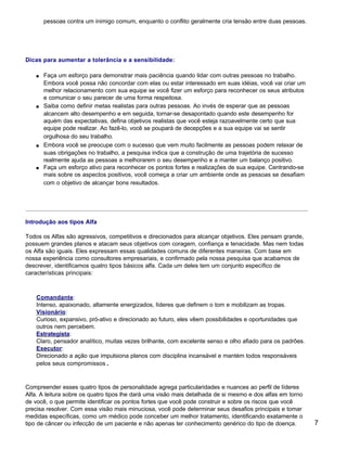 pessoas contra um inimigo comum, enquanto o conflito geralmente cria tensão entre duas pessoas.




Dicas para aumentar a tolerância e a sensibilidade:

    s   Faça um esforço para demonstrar mais paciência quando lidar com outras pessoas no trabalho.
        Embora você possa não concordar com elas ou estar interessado em suas idéias, você vai criar um
        melhor relacionamento com sua equipe se você fizer um esforço para reconhecer os seus atributos
        e comunicar o seu parecer de uma forma respeitosa.
    s   Saiba como definir metas realistas para outras pessoas. Ao invés de esperar que as pessoas
        alcancem alto desempenho e em seguida, tornar-se desapontado quando este desempenho for
        aquém das expectativas, defina objetivos realistas que você esteja razoavelmente certo que sua
        equipe pode realizar. Ao fazê-lo, você se poupará de decepções e a sua equipe vai se sentir
        orgulhosa do seu trabalho.
    s   Embora você se preocupe com o sucesso que vem muito facilmente as pessoas podem relaxar de
        suas obrigações no trabalho, a pesquisa indica que a construção de uma trajetória de sucesso
        realmente ajuda as pessoas a melhorarem o seu desempenho e a manter um balanço positivo.
    s   Faça um esforço ativo para reconhecer os pontos fortes e realizações de sua equipe. Centrando-se
        mais sobre os aspectos positivos, você começa a criar um ambiente onde as pessoas se desafiam
        com o objetivo de alcançar bons resultados.




Introdução aos tipos Alfa

Todos os Alfas são agressivos, competitivos e direcionados para alcançar objetivos. Eles pensam grande,
possuem grandes planos e atacam seus objetivos com coragem, confiança e tenacidade. Mas nem todas
os Alfa são iguais. Eles expressam essas qualidades comuns de diferentes maneiras. Com base em
nossa experiência como consultores empresariais, e confirmado pela nossa pesquisa que acabamos de
descrever, identificamos quatro tipos básicos alfa. Cada um deles tem um conjunto específico de
características principais:



    Comandante:
    Intenso, apaixonado, altamente energizados, líderes que definem o tom e mobilizam as tropas.
    Visionário:
    Curioso, expansivo, pró-ativo e direcionado ao futuro, eles vêem possibilidades e oportunidades que
    outros nem percebem.
    Estrategista:
    Claro, pensador analítico, muitas vezes brilhante, com excelente senso e olho afiado para os padrões.
    Executor:
    Direcionado a ação que impulsiona planos com disciplina incansável e mantém todos responsáveis
    pelos seus compromissos.



Compreender esses quatro tipos de personalidade agrega particularidades e nuances ao perfil de líderes
Alfa. A leitura sobre os quatro tipos lhe dará uma visão mais detalhada de si mesmo e dos alfas em torno
de você, o que permite identificar os pontos fortes que você pode construir e sobre os riscos que você
precisa resolver. Com essa visão mais minuciosa, você pode determinar seus desafios principais e tomar
medidas específicas, como um médico pode conceber um melhor tratamento, identificando exatamente o
tipo de câncer ou infecção de um paciente e não apenas ter conhecimento genérico do tipo de doença.         7
 