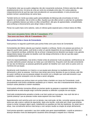 É importante notar que as quatro categorias não são mutuamente exclusivas. Embora cada tipo alfa seja
estatisticamente único, há cerca de vinte por cento de correlação entre elas. Em outras palavras,
independentemente de qual tipo seja mais prevalecente em sua personalidade, é muito provável que
também tenham características de outros tipos.

Também tenha em mente que estas quatro personalidades de liderança são encontradas em todo o
espectro da humanidade, não só entre os alfas. Aqueles que são alfas somam a cada tipo de qualidades
alfa as qualidades básicas que todos os alfas compartilham: alto grau de agressividade, competitividade,
auto-confiança e direcionamento para atingir metas e dominar.

Pense nos quatro tipos como sabores, cada um oferece gosto especial para a mistura básica de Alfas.


 Seu score em pontos fortes Alfa de Comandante: 47.2
 Seu score em riscos Alfa de Comandante: 29.1
Seus pontos fortes e riscos de Comandante

Você pontuou no segundo quartil tanto para pontos fortes como para riscos de Comandante

Comandantes são líderes naturais que inspiram respeito e confiança. Sendo uma pessoa que pontuou no
segundo quartil neste quesito, você tende a evitar um grande desperdício de sua energia para fazer com
que o impossível aconteça, preferindo não se arriscar e decepcionar-se deixando sua equipe e seu gerente
desapontados.Apesar de gostar de desafios você não deseja enfrentá-los à não ser que eles sejam
completamente realizáveis.

Você cria responsabilidades, mas tende a hesitar antes de pressionar muito as pessoas, certificando-se de
que elas realmente possam alcançar as metas que você determina. Enquanto você não está comandando
em seu tipo de liderança, as pessoas geralmente gostam de trabalhar com você, tanto os pares como os
membros de sua equipe.

Geralmente você impulsiona a si mesmo e a sua equipe para alcançar os resultados de forma a criar
alinhamento e atrair as pessoas. Você leva mais tempo para tomar decisões do que os demais, pelo fato
de querer certificar-se que as pessoas estejam de acordo com a direção que você está tomando e que
prestarão o suporte necessário rumo às metas a serem atingidas.

Sendo uma pessoa que pontuou baixo em pontos fortes e também em riscos de Comandante, muito
provavelmente você produz excelentes resultados por si mesmo, mas não é necessariamente eficaz ao
conduzir outras pessoas a criarem resultados.

Você poderá enfrentar momentos difíceis se precisar ajudar as pessoas a superarem obstáculos,
especialmente se está situação exigir confrontar pessoas ou defender a posição de sua equipe.

Você está constantemente pensativo e tende a ser bem quisto por sua equipe, mas você não tem a
“grande presença” que as pessoas muitas vezes esperam dos seus líderes.

Aparentemente você caminha junto com os demais, mas você pode, de fato, concordar apenas porque não
sente que vale a pena o esforço de argumentar. Após uma reunião, você pode sair e fazer suas próprias
coisas ou tentar conseguir algum apoio, trabalhando as questões por trás dos bastidores. Às vezes isso é
eficaz, mas normalmente demora mais tempo e nem sempre resulta na criação de amplo alinhamento.

Você precisa aprender a aproveitar o seu bom caráter para gerar responsabilidade e ajudá as pessoas a
alcançar elevados níveis de desempenho causando ótima sensação a respeito de si mesmas
                                                                                                            8
 