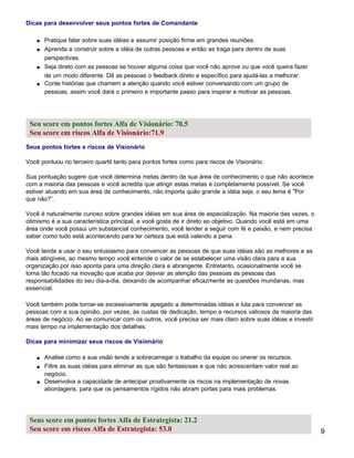 Dicas para desenvolver seus pontos fortes de Comandante

    s   Pratique falar sobre suas idéias e assumir posição firme em grandes reuniões.
    s   Aprenda a construir sobre a idéia de outras pessoas e então as traga para dentro de suas
        perspectivas.
    s   Seja direto com as pessoas se houver alguma coisa que você não aprove ou que você queira fazer
        de um modo diferente. Dê as pessoas o feedback direto e específico para ajudá-las a melhorar.
    s   Conte histórias que chamem a atenção quando você estiver conversando com um grupo de
        pessoas, assim você dará o primeiro e importante passo para inspirar e motivar as pessoas.




 Seu score em pontos fortes Alfa de Visionário: 70.5
 Seu score em riscos Alfa de Visionário:71.9
Seus pontos fortes e riscos de Visionário

Você pontuou no terceiro quartil tanto para pontos fortes como para riscos de Visionário.

Sua pontuação sugere que você determina metas dentro de sua área de conhecimento o que não acontece
com a maioria das pessoas e você acredita que atingir estas metas é completamente possível. Se você
estiver atuando em sua área de conhecimento, não importa quão grande a idéia seja, o seu lema é "Por
que não?”.

Você é naturalmente curioso sobre grandes idéias em sua área de especialização. Na maioria das vezes, o
otimismo é a sua característica principal, e você gosta de ir direto ao objetivo. Quando você está em uma
área onde você possui um substancial conhecimento, você tender a seguir com fé e paixão, e nem precisa
saber como tudo está acontecendo para ter certeza que está valendo a pena.

Você tende a usar o seu entusiasmo para convencer as pessoas de que suas idéias são as melhores e as
mais atingíveis, ao mesmo tempo você entende o valor de se estabelecer uma visão clara para a sua
organização por isso aponta para uma direção clara e abrangente. Entretanto, ocasionalmente você se
torna tão focado na inovação que acaba por desviar as atenção das pessoas as pessoas das
responsabilidades do seu dia-a-dia, deixando de acompanhar eficazmente as questões mundanas, mas
essencial.

Você também pode tornar-se excessivamente apegado a determinadas idéias e luta para convencer as
pessoas com a sua opinião, por vezes, às custas de dedicação, tempo e recursos valiosos da maioria das
áreas de negócio. Ao se comunicar com os outros, você precisa ser mais claro sobre suas idéias e investir
mais tempo na implementação dos detalhes.

Dicas para minimizar seus riscos de Visionário

    s   Analise como a sua visão tende a sobrecarregar o trabalho da equipe ou onerar os recursos.
    s   Filtre as suas idéias para eliminar as que são fantasiosas e que não acrescentam valor real ao
        negócio.
    s   Desenvolva a capacidade de antecipar proativamente os riscos na implementação de novas
        abordagens, para que os pensamentos rígidos não abram portas para mais problemas.




 Seus score em pontos fortes Alfa de Estrategista: 21.2
 Seu score em riscos Alfa de Estrategista: 53.0                                                             9
 