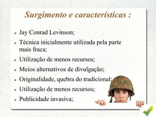 Surgimento e características :
 Jay Conrad Levinson;
 Técnica inicialmente utilizada pela parte
mais fraca;
 Utilização de menos recursos;
 Meios alternativos de divulgação;
 Originalidade, quebra do tradicional;
 Utilização de menos recursos;
 Publicidade invasiva;
 