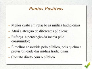 Pontos Positivos
 Menor custo em relação as mídias tradicionais
 Atrai a atenção de diferentes públicos;
 Reforça a percepção da marca pelo
consumidor;
 É melhor absorvida pelo público, pois quebra a
previsibilidade das mídias tradicionais;
 Contato direto com o público
 