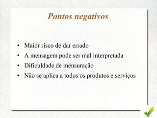 Pontos negativos
• Maior risco de dar errado
• A mensagem pode ser mal interpretada
• Dificuldade de mensuração
• Não se aplica a todos os produtos e serviços
 
