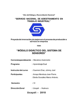 “Año del Diálogo y Reconciliación Nacional”
“SERVICIO NACIONAL DE ADIESTRAMIENTO EN
TRABAJO INDUSTRIAL”
Proyecto de innovación y/o mejora en el proceso de producción o
servicio en empresa
TEMA
‘‘MÓDULO DIDÁCTICO DEL SISTEMA DE
SENSORES”
Carrera/especialización : Mecánico Automotriz
Programa : Aprendizaje Dual
Instructordel curso : Guerrero Díaz, Johnny Joel
Participantes : Amayo Mendoza Jean Pierre.
: Dávila González Marco Antonio.
Semestre : VI
DirecciónZonal : Ucayali - Huánuco
Ucayali - 2018
 