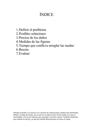 ÍNDICE


   1.Definir el problema
   2.Posibles soluciones
   3.Precios de los daños
   4.Medidas de las figuras
   5.Tiempo que conlleva arreglar las ruedas
   6.Boceto
   7.Evaluar




Durante el desfile a la carroza se le cayeron las ruedas porque estaban mal atornilladas,
debido a la falta de tiempo, por lo que no se pudo revisar el mal estado en el que se
encontraban. Por lo que tenemos que conseguir volverlas a poner. También tendremos
que cambiar los discos, ya que han sufrido deformaciones al caerse la rueda.
 