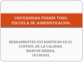 UNIVERSIDAD FERMIN TORO.
 ESCUELA DE ADMINISTRACION.



HERRAMIENTES ESTADISTICAS EN EL
    CONTROL DE LA CALIDAD.
        Marcos sierra.
          18736393.
 