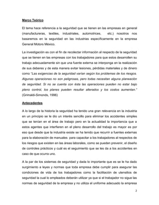 Marco Teórico

El tema hace referencia a la seguridad que se tienen en las empresas en general
(manufactureras,   textiles,   industriales,   automotrices,   etc.)   nosotros   nos
basaremos en la seguridad en las industrias específicamente en la empresa
General Motors México.

La investigación es con el fin de recolectar información al respecto de la seguridad
que se tienen en las empresas con los trabajadores para que estos desarrollen su
trabajo adecuadamente sin que una fuente externa se interponga en la realización
de sus deberes y de esta manera evitar lesiones, pérdidas materiales y de dinero
como “Las exigencias de la seguridad varían según los problemas de los riesgos.
Algunas operaciones no son peligrosas, pero todas necesitan alguna planeación
de seguridad. Si no se cuenta con ésta las operaciones pueden no estar bajo
pleno control, los planes pueden resultar alterados y los costos aumentan.”
(Grimaldi-Simonds, 1996)

Antecedentes

A lo largo de la historia la seguridad ha tenido una gran relevancia en la industria
en un principio se le dio un interés sencillo para eliminar los accidentes simples
que se tenían en el área de trabajo pero en la actualidad la importancia que a
estos agentes que interfieren en el pleno desarrollo del trabajo es mayor es por
eso que desde que la industria existe se ha tenido que recurrir a fuentes externas
para la elaboración de manuales para capacitar a los trabajadores al respectos de
los riesgos que existen en las áreas laborales, como se pueden prevenir, el diseño
de controles prácticos y cuál es el seguimiento que se les da a los accidentes en
caso de que ocurra uno.

A la par de los sistemas de seguridad y dada lo importante que es se le ha dado
surgimiento a leyes y normas que toda empresa debe cumplir para asegurar las
condiciones de vida de los trabajadores como la facilitación de utensilios de
seguridad la cual lo empleados deberán utilizar ya que si el trabajador no sigue las
normas de seguridad de la empresa y no utiliza el uniforme adecuado la empresa

                                                                                    2
 
