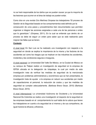 no se hará responsable de los daños que se puedan causar ya que la mayoría de
las lesiones que ocurren en el área de trabajo se pueden evitar.

Como dice en una revista Ciro Martínez Oropesa los trabajadores “El proceso de
Gestión de la Seguridad basado en los comportamientos está definido por la
consecución de unos pasos y procedimientos bien documentados que permiten
organizar e integrar las acciones asignadas a cada una de las personas o entes
que lo garantizan.” (Oropesa, 2011). En la cual se entiende que dentro de un
proceso se debe de seguir un orden para saber que se está realizando para
mejorar las fallas que se tienen.
Contexto

A nivel local: En San Luis se ha realizado una investigación con respecto a la
seguridad en donde se explica la importancia de la misma y los factores de los
accidentes así como los riesgos que se implican en las industrias los accidentes,
incidentes y las condiciones seguras e inseguras.

A nivel nacional: La Universidad Del Valle De México, en la Ciudad de México en
su campus de Tlalpan realizo un investigación de seguridad en la empresa de
IEPSA ubicada en la delegación de Iztapalapa, la cual por medio de esta
investigación trata de verificar las medidas de seguridad de la mencionada
empresa por problemas administrativos y económicos que se han presentados, la
investigación trata de ayudar a la empresa en reducir sus accidentes por medio
de capacitaciones al personal, la reducción de costos y que las medidas de
seguridad se cumplan adecuadamente. (Barbosa Bravo Oscar, 2010) (Barbosa
Bravo Oscar, 2010)

A nivel Internacional: La universidad Autónoma de Occidente y la Universidad
Nacional De Colombia se realizo una investigación al respecto de la seguridad en
las empresas basado en el comportamiento la cual habla de la cultura que tienen
los trabajadores en cuanto a la seguridad de sí mismos y de sus compañeros, de
igual manera la eficacia y eficiencia.



                                                                                3
 