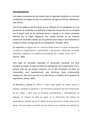 Conceptualización

Para poder comprender de una manera clara la seguridad industrial a la cual esta
investigación va dirigida se dará una explicación de algunos términos utilizados en
este informe.

Una de las palabras más frecuentes que se utilizaran en la investigación es la de
prevención de accidentes y se define de la siguiente manera “No es una actividad
que la mayor parte de las empresas tienda a abordar si no existen presiones
externas que la hagan obligatoria. Esa presión procede de los sistemas
preventivos nacionales creados por los gobiernos para obligar a los empresarios a
proteger la salud y la seguridad de sus trabajadores” (Crespán, 2007).

Un supervisor es alguien que ve u observa desde arriba a un grupo de personas-
su equipo de colaboradores o subordinados y las ayudas a desarrollar un trabajo
destinado a satisfacer con calidad las necesidades de un cliente. (Ciriso, 2011)
(Denton, 1985)


Para lograr los resultados esperados es sumamente importante una firme
disciplina de trabajo de parte de todos los participantes del Conglomerado. Por lo
general, este tipo de proceso comienza con un alto entusiasmo de todos los
involucrados,    pero   paulatinamente   esto   disminuye    hasta   prácticamente
desaparecer. Esto es lo que dice en su libro Arroyo al respecto de la disciplina de
seguimiento. (Arroyo, 2004).


La eficiencia y eficacia se refiere a “todos estos gastos de tiempo hacen al

proceso, complejo de gestionar y con frecuencia provocan que con el transcurso

de los meses o años deje de funcionar correctamente y eventualmente se

detenga. La mayoría de ellos se basan en la disminución del número de

observadores, variable que por lo regular es la que provoca un mayor consumo de

tiempo. Por otra parte es evidente que en virtud de que el tiempo de iniciación es

                                                                                   4
 