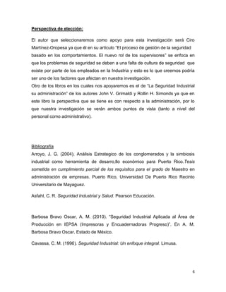 Perspectiva de elección:

El autor que seleccionaremos como apoyo para esta investigación será Ciro
Martínez-Oropesa ya que él en su artículo “El proceso de gestión de la seguridad
basado en los comportamientos. El nuevo rol de los supervisores” se enfoca en
que los problemas de seguridad se deben a una falta de cultura de seguridad que
existe por parte de los empleados en la Industria y esto es lo que creemos podría
ser uno de los factores que afectan en nuestra investigación.
Otro de los libros en los cuales nos apoyaremos es el de “La Seguridad Industrial
su administración” de los autores John V. Grimaldi y Rollin H. Simonds ya que en
este libro la perspectiva que se tiene es con respecto a la administración, por lo
que nuestra investigación se verán ambos puntos de vista (tanto a nivel del
personal como administrativo).




Bibliografía
Arroyo, J. G. (2004). Análisis Estrategico de los conglomerados y la simbiosis
industrial como herramienta de desarro,llo económico para Puerto Rico.Tesis
sometida en cumplimiento parcial de los requisitos para el grado de Maestro en
administración de empresas. Puerto Rico, Universidad De Puerto Rico Recinto
Universitario de Mayaguez.

Asfahl, C. R. Seguridad Industrial y Salud. Pearson Educación.



Barbosa Bravo Oscar, A. M. (2010). “Seguridad Industrial Aplicada al Área de
Producción en IEPSA (Impresoras y Encuadernadoras Progreso)”. En A. M.
Barbosa Bravo Oscar. Estado de México.

Cavassa, C. M. (1996). Seguridad Industrial: Un enfoque integral. Limusa.




                                                                                   6
 