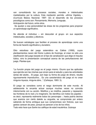 van consolidando los procesos sociales, morales e intelectuales
mediatizados por la cultura. Esta mediación permite –afirma Vigotsky -
(Currículo Básico Nacional, 1997: 32) el desarrollo de los procesos
psicológicos como son: Pensamiento, Memoria, Lenguaje,
Anticipación del futuro, entre otros.
Se ajustan a esa personalidad las áreas de los programas para propiciar
un aprendizaje significativo.
Se atiende al individuo – sin descuidar al grupo- en sus aspectos
intelectuales, sociales y afectivos.
Se buscan estrategias que faciliten el proceso de aprendizaje como una
forma de hacerlo significativo y duradero.
Otro estudioso del juego sistemático es Callois (1958), cuyos
planteamientos nacen del Homo Ludens de Huizinga, al crear no sólo una
clasificación del juego basada en el tipo de canalización que elige el impulso
lúdico, sino la presentación conceptual acerca de las perturbaciones del
juego. Plantea que:
―La función propia del juego es el juego mismo. Ocurre que las aptitudes
que ejercita son las mismas que sirven para el estudio y para las actividades
serias del adulto... El juego, aún bajo su forma de juego de dinero, resulta
rigurosamente improductivo... Es una característica del juego el no crear
ninguna riqueza, ninguna obra...‖ (Cañeque, 1993: 3).
El juego se considera como el rasgo dominante de este mundo. Al
adolescente le encanta actuar aunque muchas veces no coincida
interiormente con su acción. Mistifica y se mistifica, pasando y repasando
las fronteras de lo real y lo imaginario. Se identifica con todos los papeles -
es decir, representa realmente todos los personajes -, hasta podría decirse
que acaricia con cierto deleite su angustia, se compromete por entero
sabiendo de forma ambigua que sus compromisos son ficticios, que sus
gestos carecen de peso, porque se parecen a los de los niños.
Todo esto hace que Sartre los califique de edad inauténtica. Subraya
 