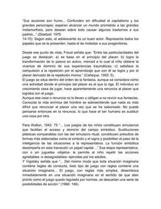 ―Sus acciones son humo... Confunden sin dificultad el capitalismo y los
grandes personajes; esperan alcanzar un mundo prometido a las grandes
metamorfosis, pero desean sobre todo causar algunos trastornos a sus
padres...‖ (Stoetzel, 1975:
14-15). Según esto, el adolescente es un buen actor. Representa todos los
papeles que se le presenten, hasta el de molestar a sus progenitores.
Desde ese punto de vista, Freud señala que: ―Entre las particularidades del
juego se destacan: a) se basa en el principio del placer; b) logra la
transformación de lo pasivo en activo, merced a lo cual el niño obtiene la
vivencia de dominio de sus experiencias traumáticas; c) satisface la
compulsión a la repetición por el aprendizaje que con él se logra y por el
placer derivado de la repetición misma.‖ (Cañeque, 1993: 5).
El juego se sitúa dentro del orden de la fantasía, aunque se considera como
una actividad donde el principio del placer es el que la rige. El individuo en
crecimiento cesa de jugar, hace aparentemente una renuncia al placer que
lograba con el juego.
Aunque ese cese o renuncia no lo llevan u obligan a no revivir sus fantasías.
Conocida la vida anímica del hombre se sobreentiende que nada es más
difícil que renunciar al placer una vez que se ha saboreado. No puede
pensarse entonces en la renuncia, lo que hace el ser humano es sustituir
una cosa por otra.
Para Wallon, 1942: 75 ―... Los juegos de los niños constituyen simulacros
que facilitan el acceso y dominio del campo simbólico. Sustituciones
plásticas comparables con las del simulacro ritual, constituyen preludios de
formas más elaboradas como el símbolo y el signo y posibilitan el paso de la
inteligencia de las situaciones a la representativa. La función simbólica
desempeña en esta transición un papel capital ...‖ Esa etapa representativa,
con o sin juguetes -objetos- le permite al niño repetir las acciones
agradables -o desagradables- ejercidas por los adultos.
Y Vigotsky señala que ―... Del mismo modo que toda situación imaginaria
contiene reglas de conducta, todo tipo de juego con reglas contiene una
situación imaginaria... El juego, con reglas más simples, desemboca
inmediatamente en una situación imaginaria en el sentido de que atan
pronto como el juego queda regulado por normas, se descartan una serie de
posibilidades de acción.‖ (1966: 146).
 