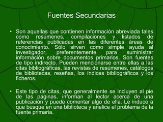 Fuentes SecundariasSon aquellas que contienen información abreviada tales como resúmenes, compilaciones y listados de referencias publicadas en las diferentes áreas de conocimiento. Sólo sirven como simple ayuda al investigador, preferentemente para suministrar información sobre documentos primarios. Son fuentes de tipo indirecto. Pueden mencionarse entre ellas a las citas bibliográficas, las revistas de resúmenes, catálogos de bibliotecas, reseñas, los índices bibliográficos y los ficheros.Este tipo de citas, que generalmente se incluyen al pie de las páginas, informan al lector acerca de una publicación y puede comentar algo de ella. Le induce a que busque en una biblioteca y analice el problema de la fuente primaria.