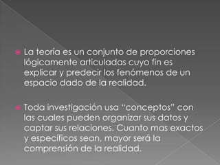 La teoría es un conjunto de proporciones lógicamente articuladas cuyo fin es explicar y predecir los fenómenos de un espacio dado de la realidad.Toda investigación usa “conceptos” con las cuales pueden organizar sus datos y captar sus relaciones. Cuanto mas exactos y específicos sean, mayor será la comprensión de la realidad.   