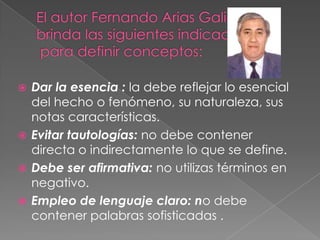 El autor Fernando Arias Galicia brinda las siguientes indicaciones para definir conceptos: Dar la esencia : la debe reflejar lo esencial del hecho o fenómeno, su naturaleza, sus notas características.Evitar tautologías: no debe contener directa o indirectamente lo que se define. Debe ser afirmativa: no utilizas términos en negativo.Empleo de lenguaje claro: no debe contener palabras sofisticadas .