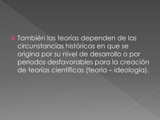 También las teorías dependen de las circunstancias históricas en que se origina por su nivel de desarrollo o por periodos desfavorables para la creación de teorías científicas (teoría – ideología).