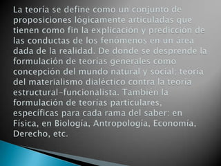 La teoría se define como un conjunto de proposiciones lógicamente articuladas que tienen como fin la explicación y predicción de las conductas de los fenómenos en un área dada de la realidad. De donde se desprende la formulación de teorías generales como concepción del mundo natural y social; teoría del materialismo dialéctico contra la teoría estructural-funcionalista. También la formulación de teorías particulares, específicas para cada rama del saber: en Física, en Biología, Antropología, Economía, Derecho, etc. 