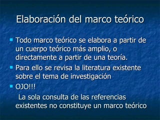 Elaboración del marco teórico Todo marco teórico se elabora a partir de un cuerpo teórico más amplio, o directamente a partir de una teoría.  Para ello se revisa la literatura existente sobre el tema de investigación OJO!!! La sola consulta de las referencias existentes no constituye un marco teórico 