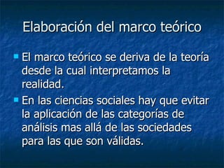 Elaboración del marco teórico El marco teórico se deriva de la teoría desde la cual interpretamos la realidad. En las ciencias sociales hay que evitar la aplicación de las categorías de análisis mas allá de las sociedades para las que son válidas . 
