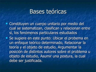 Bases teóricas Constituyen un cuerpo unitario por medio del cual se sistematizan, clasifican y relacionan entre sí, los fenómenos particulares estudiados Se sugiere en este punto: Ubicar el probema en un enfoque teórico determinado, Relacionar la teoría y el objeto de estudio, Argumentar la posición de distintos autores sobre el problema u objeto de estudio, Asumir una postura, la cual debe ser justificada. 