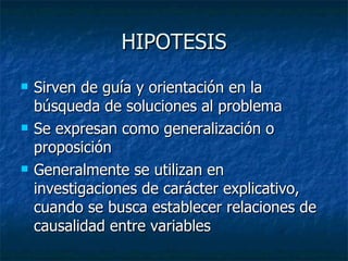 HIPOTESIS Sirven de guía y orientación en la búsqueda de soluciones al problema Se expresan como generalización o proposición Generalmente se utilizan en investigaciones de carácter explicativo, cuando se busca establecer relaciones de causalidad entre variables 
