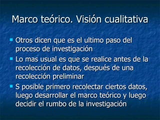 Marco teórico. Visión cualitativa Otros dicen que es el ultimo paso del proceso de investigación Lo mas usual es que se realice antes de la recolección de datos, después de una recolección preliminar S posible primero recolectar ciertos datos, luego desarrollar el marco teórico y luego decidir el rumbo de la investigación 