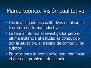Marco teórico. Visión cualitativa Los investigadores cualitativos emplean la literatura en forma inductiva La teoría informa al investigador pero en ultima instancia el estudio es conducido por la situación, el trabajo de campo y los sujetos En ocasiones la teoría sirve para enmarcar el área del problema de estudio 