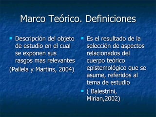 Marco Teórico. Definiciones Descripción del objeto de estudio en el cual se exponen sus rasgos mas relevantes (Pallela y Martins, 2004) Es el resultado de la selección de aspectos relacionados del cuerpo teórico epistemológico que se asume, referidos al tema de estudio  ( Balestrini, Mirian,2002) 