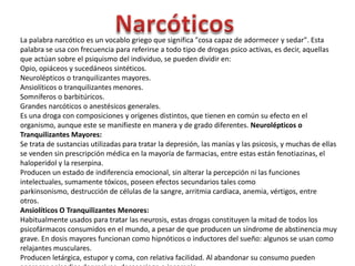 NarcóticosLa palabra narcótico es un vocablo griego que significa "cosa capaz de adormecer y sedar". Esta palabra se usa con frecuencia para referirse a todo tipo de drogas psico activas, es decir, aquellas que actúan sobre el psiquismo del individuo, se pueden dividir en:Opio, opiáceos y sucedáneos sintéticos.Neurolépticos o tranquilizantes mayores.Ansiolíticos o tranquilizantes menores.Somníferos o barbitúricos.Grandes narcóticos o anestésicos generales.Es una droga con composiciones y orígenes distintos, que tienen en común su efecto en el organismo, aunque este se manifieste en manera y de grado diferentes. Neurolépticos o Tranquilizantes Mayores:Se trata de sustancias utilizadas para tratar la depresión, las manías y las psicosis, y muchas de ellas se venden sin prescripción médica en la mayoría de farmacias, entre estas están fenotiazinas, el haloperidol y la reserpina.Producen un estado de indiferencia emocional, sin alterar la percepción ni las funciones intelectuales, sumamente tóxicos, poseen efectos secundarios tales como parkinsonismo, destrucción de células de la sangre, arritmia cardiaca, anemia, vértigos, entre otros.Ansiolíticos O Tranquilizantes Menores:Habitualmente usados para tratar las neurosis, estas drogas constituyen la mitad de todos los psicofármacos consumidos en el mundo, a pesar de que producen un síndrome de abstinencia muy grave. En dosis mayores funcionan como hipnóticos o inductores del sueño: algunos se usan como relajantes musculares.Producen letárgica, estupor y coma, con relativa facilidad. Al abandonar su consumo pueden aparecer episodios depresivos, desasosiego o insomnio.
