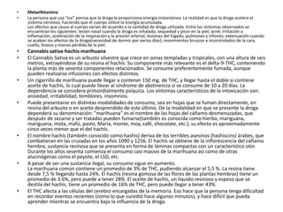 MetanfetaminaLa persona que usa "Ice" piensa que la droga le proporciona energía instantánea. La realidad es que la droga acelera el sistema nervioso, haciendo que el cuerpo utilice la energía acumulada. Los efectos que causa al cuerpo varían de acuerdo a la cantidad de droga utilizada. Entre los síntomas observados se encuentran los siguientes: lesión nasal cuando la droga es inhalada; sequedad y picor en la piel; acné; irritación o inflamación; aceleración de la respiración y la presión arterial; lesiones del hígado, pulmones y riñones; extenuación cuando se acaban los efectos de la droga(necesidad de dormir por varios días); movimientos bruscos e incontrolados de la cara, cuello, brazos y manos pérdida de la piel.Cannabis sativa-hachis-marihuanaEl Cannabis Sativa es un arbusto silvestre que crece en zonas templadas y tropicales, con una altura de seis metros, extrayéndose de su resina el hachís. Su componente más relevante es el delta-9-THC, conteniendo la planta más de sesenta componentes relacionados. Se consume preferentemente fumada, aunque pueden realizarse infusiones con efectos distintos. Un cigarrillo de marihuana puede llegar a contener 150 mg. de THC, y llegar hasta el doble si contiene aceite de hachís, lo cual puede llevar al síndrome de abstinencia si se consume de 10 a 20 días. La dependencia se considera primordialmente psíquica. Los síntomas característicos de la intoxicación son: ansiedad, irritabilidad, temblores, insomnios.Puede presentarse en distintas modalidades de consumo, sea en hojas que se fuman directamente, en resina del arbusto o en aceite desprendido de este último. De la modalidad en que se presente la droga dependerá su denominación: "marihuana" es el nombre de las hojas del cáñamo desmenuzadas, que después de secarse y ser tratadas pueden fumarse(también es conocida como hierba, mariguana, mariguana, mota, mafú, pasto, María, monte, moy, café, chocolate, etc.), su efecto es aproximadamente cinco veces menor que el del hachís.El nombre hachís (también conocido como hashis) deriva de los terribles asesinos (hashiscins) árabes, que combatieran en las cruzadas en los años 1090 y 1256. El hachís se obtiene de la inflorescencia del cáñamo hembra, sustancia resinosa que se presenta en forma de láminas compactas con un característico olor.Durante los años sesenta comienza el consumo casi masivo de la marihuana así como de otras alucinógenas como el peyote, el LSD, etc.A pesar de ser una sustancia ilegal, su consumo sigue en aumento.La marihuana común contiene un promedio de 3% de THC, pudiendo alcanzar el 5,5 %. La resina tiene desde 7,5 % llegando hasta 24%. El hachís (resina gomosa de las flores de las plantas hembras) tiene un promedio de 3.6%, pero puede a tener 28%. El aceite de hachís, un líquido resinoso y espeso que se destila del hachís, tiene un promedio de 16% de THC, pero puede llegar a tener 43%.El THC afecta a las células del cerebro encargadas de la memoria. Eso hace que la persona tenga dificultad en recordar eventos recientes (como lo que sucedió hace algunos minutos), y hace difícil que pueda aprender mientras se encuentra bajo la influencia de la droga. 