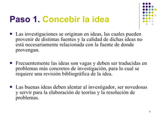 Paso 1.  Concebir la idea Las investigaciones se originan en ideas, las cuales pueden provenir de distintas fuentes y la calidad de dichas ideas no está necesariamente relacionada con la fuente de donde provengan. Frecuentemente las ideas son vagas y deben ser traducidas en problemas más concretos de investigación, para lo cual se requiere una revisión bibliográfica de la idea. Las buenas ideas deben alentar al investigador, ser novedosas y servir para la elaboración de teorías y la resolución de problemas. 