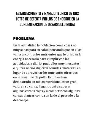 ESTABLECIMIENTO Y MANEJO TECNICO DE DOS
 LOTES DE SETENTA POLLOS DE ENGORDE EN LA
   CONCENTRACION DE DESARROLLO RURAL


PROBLEMA
En la actualidad la población come cosas no
muy sanas para su salud pensando que en ellas
van a encontrarlos nutrientes que le brindan la
energía necesaria para cumplir con las
actividades a diario, pues ellos muy inocentes
o quizás necios digieren comidas chatarras, en
lugar de aprovechar los nutrientes ofrecidos
en le consumo de pollo. Estudios han
demostrado en tablas nutricionales un gran
valoren su carne, llegando así a superar
algunas carnes rojas y a competir con algunas
carnes blancas como son la de el pescado y la
del conejo.
 