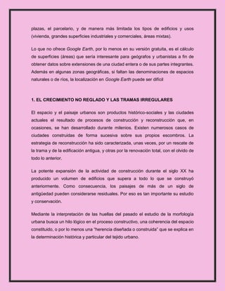 plazas, el parcelario, y de manera más limitada los tipos de edificios y usos
(vivienda, grandes superficies industriales y comerciales, áreas mixtas).

Lo que no ofrece Google Earth, por lo menos en su versión gratuita, es el cálculo
de superficies (áreas) que sería interesante para geógrafos y urbanistas a fin de
obtener datos sobre extensiones de una ciudad entera o de sus partes integrantes.
Además en algunas zonas geográficas, si faltan las denominaciones de espacios
naturales o de ríos, la localización en Google Earth puede ser difícil



1. EL CRECIMIENTO NO REGLADO Y LAS TRAMAS IRREGULARES

El espacio y el paisaje urbanos son productos histórico-sociales y las ciudades
actuales el resultado de procesos de construcción y reconstrucción que, en
ocasiones, se han desarrollado durante milenios. Existen numerosos casos de
ciudades construidas de forma sucesiva sobre sus propios escombros. La
estrategia de reconstrucción ha sido caracterizada, unas veces, por un rescate de
la trama y de la edificación antigua, y otras por la renovación total, con el olvido de
todo lo anterior.

La potente expansión de la actividad de construcción durante el siglo XX ha
producido un volumen de edificios que supera a todo lo que se construyó
anteriormente. Como consecuencia, los paisajes de más de un siglo de
antigüedad pueden considerarse residuales. Por eso es tan importante su estudio
y conservación.

Mediante la interpretación de las huellas del pasado el estudio de la morfología
urbana busca un hilo lógico en el proceso constructivo, una coherencia del espacio
constituido, o por lo menos una “herencia diseñada o construida” que se explica en
la determinación histórica y particular del tejido urbano.
 
