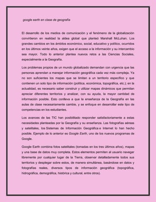google earth en clase de geografía



El desarrollo de los medios de comunicación y el fenómeno de la globalización
convirtieron en realidad la aldea global que planteó Marshall McLuhan. Los
grandes cambios en los ámbitos económico, social, educativo y político, ocurridos
en los últimos veinte años, exigen que el acceso a la información y su intercambio
sea mayor. Todo lo anterior plantea nuevos retos a las Ciencias Sociales,
especialmente a la Geografía.

Los problemas propios de un mundo globalizado demandan con urgencia que las
personas aprendan a manejar información geográfica cada vez más compleja. Ya
no son suficientes los mapas que se limitan a un territorio específico y que
contienen un solo tipo de información (política, económica, topográfica, etc.); en la
actualidad, es necesario saber construir y utilizar mapas dinámicos que permitan
apreciar diferentes territorios y analizar, con su ayuda, la mayor cantidad de
información posible. Esto conlleva a que la enseñanza de la Geografía en las
aulas de clase necesariamente cambie, y se enfoque en desarrollar este tipo de
competencias en los estudiantes.

Los avances de las TIC han posibilitado responder satisfactoriamente a estas
necesidades planteadas por la Geografía y su enseñanza. Las fotografías aéreas
y satelitales, los Sistemas de Información Geográfica e Internet lo han hecho
posible. Ejemplo de lo anterior es Google Earth, uno de los nuevos programas de
Google.

Google Earth combina fotos satelitales (tomadas en los tres últimos años), mapas
y una base de datos muy completa. Estos elementos permiten al usuario navegar
libremente por cualquier lugar de la Tierra, observar detalladamente todos sus
territorios y desplegar sobre estos, de manera simultánea, basándose en datos y
fotografías reales, diversos tipos de información geográfica (topográfica,
hidrográfica, demográfica, histórica y cultural, entre otros).
 