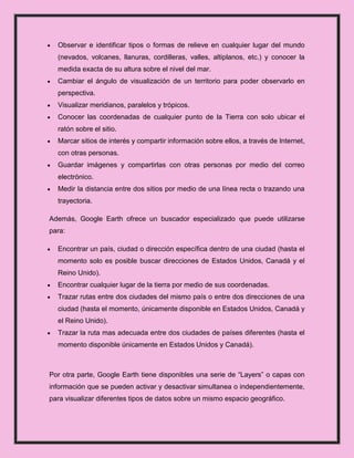 Observar e identificar tipos o formas de relieve en cualquier lugar del mundo
  (nevados, volcanes, llanuras, cordilleras, valles, altiplanos, etc.) y conocer la
  medida exacta de su altura sobre el nivel del mar.
  Cambiar el ángulo de visualización de un territorio para poder observarlo en
  perspectiva.
  Visualizar meridianos, paralelos y trópicos.
  Conocer las coordenadas de cualquier punto de la Tierra con solo ubicar el
  ratón sobre el sitio.
  Marcar sitios de interés y compartir información sobre ellos, a través de Internet,
  con otras personas.
  Guardar imágenes y compartirlas con otras personas por medio del correo
  electrónico.
  Medir la distancia entre dos sitios por medio de una línea recta o trazando una
  trayectoria.

Además, Google Earth ofrece un buscador especializado que puede utilizarse
para:

  Encontrar un país, ciudad o dirección específica dentro de una ciudad (hasta el
  momento solo es posible buscar direcciones de Estados Unidos, Canadá y el
  Reino Unido).
  Encontrar cualquier lugar de la tierra por medio de sus coordenadas.
  Trazar rutas entre dos ciudades del mismo país o entre dos direcciones de una
  ciudad (hasta el momento, únicamente disponible en Estados Unidos, Canadá y
  el Reino Unido).
  Trazar la ruta mas adecuada entre dos ciudades de países diferentes (hasta el
  momento disponible únicamente en Estados Unidos y Canadá).



Por otra parte, Google Earth tiene disponibles una serie de “Layers” o capas con
información que se pueden activar y desactivar simultanea o independientemente,
para visualizar diferentes tipos de datos sobre un mismo espacio geográfico.
 