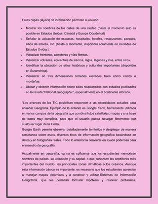 Estas capas (layers) de información permiten al usuario:

  Mostrar los nombres de las calles de una ciudad (hasta el momento solo es
  posible en Estados Unidos, Canadá y Europa Occidental)
  Señalar la ubicación de escuelas, hospitales, hoteles, restaurantes, parques,
  sitios de interés, etc. (hasta el momento, disponible solamente en ciudades de
  Estados Unidos).
  Visualizar fronteras, carreteras y vías férreas.
  Visualizar volcanes, epicentros de sismos, lagos, lagunas y ríos, entre otros.
  Identificar la ubicación de sitios históricos y culturales importantes (disponible
  en Suramérica).
  Visualizar en tres dimensiones terrenos elevados tales como cerros o
  montañas.
  Ubicar y obtener información sobre sitios relacionados con estudios publicados
  en la revista “National Geographic”, especialmente en el continente africano.


“Los avances de las TIC posibilitan responder a las necesidades actuales para
enseñar Geografía. Ejemplo de lo anterior es Google Earth, herramienta utilizada
en varios campos de la geografía que combina fotos satelitales, mapas y una base
de datos muy completa, para que el usuario pueda navegar libremente por
cualquier lugar de la Tierra.
Google Earth permite observar detalladamente territorios y desplegar de manera
simultánea sobre estos, diversos tipos de información geográfica basándose en
datos y en fotografías reales. Todo lo anterior la convierte en ayuda poderosa para
el maestro de geografía.

Actualmente en geografía, ya no es suficiente que los estudiantes memoricen
nombres de países, su ubicación y su capital, o que conozcan las cordilleras más
importantes del mundo, las principales zonas climáticas o los océanos. Aunque
ésta información básica es importante, es necesario que los estudiantes aprendan
a manejar mapas dinámicos y a construir y utilizar Sistemas de Información
Geográfica,   que    les   permitan   formular   hipótesis   y   resolver   problemas,
 