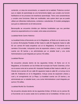 contenido, un área de conocimiento, un aspecto de la realidad. Podemos concluir
que un objeto de aprendizaje es una herramienta digital, que cumple una función
facilitadora en los procesos de enseñanza aprendizaje. Tiene unas características
y cumple unas funciones. Debe ser reutilizable, esto quiere decir que se puede
utilizar por diferentes instituciones, contextos o estudiantes. El modelo pedagógico
que guía su elaboración es el instruccional.

Barranquilla se encuentra dividida por distintas localidades que nos permiten
ubicarnos espacialmente en la ciudad, entre estas encontramos:

Localidad Norte Centro Histórico:

La localidad limita al Nororiente con el río Magdalena, al Norte con la acera sur de
la carrera 46-Autopista Paralela al Mar hasta la calle 84 Siguiendo hasta la calle
82 con carrera 64 hasta empalmar con el río Magdalena. Al Occidente con la
carretera Circunvalar, incluyendo zona de expansión urbana y rural. La localidad
cuenta con 36 barrios y es administrada por un alcalde local y una Junta
Administradora Local integrada por quince (15) ediles.

Localidad Riomar:

Se encuentra ubicada dentro de los siguientes límites: Al Norte con el río
Magdalena, al Occidente con los límites del municipio de Puerto Colombia, al Sur
con la acera norte de la carrera 46- Autopista Paralela al Mar hasta la calle 84, y al
Oriente de la carrera 46 con calle 84 siguiendo hasta la calle 82 y el arroyo de la
calle 84, finalizando en el río Magdalena. Incluye zonas de expansión urbana y
rural y el corregimiento de La Playa. La localidad cuenta con 25 barrios y es
administrada por un alcalde local y una Junta Administradora Local integrada por
quince (15) ediles.

Localidad Murillo Sur Occidente:

Se encuentra ubicada dentro de los siguientes límites: Al Norte con la carrera 38,
al Suroriente con la acera oeste de la carretera de la Cordialidad. Al Este con la
 