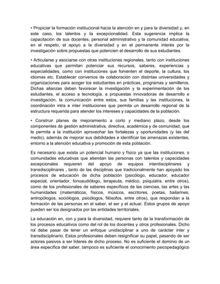• Propiciar la formación institucional hacia la atención en y para la diversidad y, en
este caso, los talentos y la excepcionalidad. Esta sugerencia implica la
capacitación de sus docentes, personal administrativo y la comunidad educativa,
en el respeto, el apoyo a la diversidad y en el permanente interés por la
investigación sobre propuestas que potencien el desarrollo de sus estudiantes.

• Articularse y asociarse con otras instituciones regionales, tanto con instituciones
educativas que permitan potenciar sus recursos, saberes, experiencias y
especialidades, como con instituciones que fomenten el deporte, la cultura, los
idiomas etc. Establecer convenios de colaboración con distintas universidades y
organizaciones para acoger los estudiantes en prácticas, programas y semilleros.
Dichas alianzas deben favorecer la investigación y la experimentación de los
estudiantes, el acceso a tecnología, a propuestas innovadoras de desarrollo e
investigación, la comunicación entre estos, sus familias y las instituciones, la
coordinación intra e inter instituciones que permita un desarrollo regional de la
estructura requerida para atender los intereses y capacidades de la población.

• Construir planes de mejoramiento a corto y mediano plazo, desde los
componentes de gestión administrativa, directiva, académica y de comunidad, que
le permita a la institución aprovechar las fortalezas y oportunidades (y las del
medio), además de mejorar sus debilidades e identificar las amenazas existentes,
entorno a la atención educativa y promoción de esta población.

Es necesario que exista un potencial humano y físico ya que las instituciones, o
comunidades educativas que atiendan las personas con talentos y capacidades
excepcionales requieren del apoyo de equipos interdisciplinares y
transdisciplinares , tanto de las disciplinas que tradicionalmente han apoyado los
procesos de educación de dicha población (psicólogo, educador, educador
especial, orientador, fonoaudiólogo, terapeuta, médico, psiquiatra, entre otros),
como de los profesionales de saberes específicos de las ciencias, las artes y las
humanidades (matemáticos, físicos, músicos, escritores, poetas, bailarines,
antropólogos, sociólogos, psicólogos, filósofos, entre otros), que respondan a la
formación de las personas en el saber, el ser y el actuar. Estos grupos de apoyo
pueden ser los designados por las entidades territoriales.

La educación en, con y para la diversidad, requiere tanto de la transformación de
los procesos educativos como del rol de los docentes y otros profesionales. Dicho
rol debe pasar de tener un enfoque unidisciplinar a uno de carácter inter y
transdisciplinario. Estos profesionales deben resignificar su papel, pasando de ser
actores pasivos a ser líderes de dicho proceso. No es suficiente el dominio de un
área específica del saber, tampoco es suficiente el conocimiento psicopedagógico
 