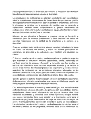 y social para la atención a la diversidad; es necesaria la integración de saberes en
las prácticas de las personas que atiendan la diversidad.

Los directivos de las instituciones que atienden a estudiantes con capacidades o
talentos excepcionales, responsables del desarrollo de los procesos de gestión,
deben poseer conocimientos básicos sobre la calidad de enseñanza y atención a
la diversidad, y participar en la adopción de medidas para su desarrollo e
implantación. También deben comprometerse a generar mecanismos de
participación y a fomentar la cultura del trabajo en equipo, planificando tiempos y
recursos (entre otras medidas) que lo permitan.

Además, se ven abocados a favorecer y organizar planes de formación e
información para los distintos profesionales y otros directivos del centro en
aspectos relacionados con la calidad de la enseñanza y la atención a la
diversidad.

Entre sus funciones están las de generar alianzas con otras instituciones, teniendo
en cuenta los recursos del entorno, y liderar de manera participativa los
programas, los proyectos y las actividades que viabilicen una educación de
calidad.

El director, con el apoyo de un equipo, es el encargado de la gestión de proyectos
que involucren la comunidad educativa (estudiantes, familia, profesores); de
planificar acciones de acogida, información y formación para las familias; de
disponer de información sobre recursos específicos externos y de facilitar el
acceso a los mismos; de establecer procesos de seguimiento y coordinación que
garanticen la continuidad de las condiciones educativas adecuadas en los
diferentes cambios de ciclos, etapas, grados o niveles, tratando de responder a las
necesidades de potenciación de los estudiantes a lo largo de su vida escolar.

Se debe generar un sistema de comunicación adecuado con todos los estamentos
de la comunidad educativa para impulsar y promover actividades de estudio, así
como proyectos de investigación e innovación educativa.

Otro recurso importante es el material y apoyo tecnológico. Las instituciones que
pretendan brindar adecuada atención a las personas con capacidades o talentos
excepcionales, deben contar mínimamente con algunos recursos tales como
bibliotecas actualizadas y suficientes sobre temas específicos; de igual manera,
con nuevas tecnologías, tanto para acceder a la información como para el
desarrollo de programas determinados; sin dejar de mencionar estrategias de
apoyo, de enriquecimiento y potenciación, teniendo en cuenta las necesidades de
los estudiantes; complementar lo anterior, con la elaboración de estudios sobre el
desarrollo y eficacia de los programas, buscando cada día su innovación. La
 