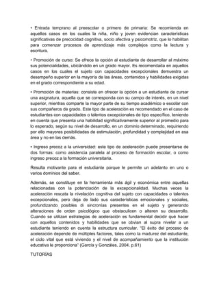 • Entrada temprano al preescolar o primero de primaria: Se recomienda en
aquellos casos en los cuales la niña, niño y joven evidencian características
significativas de precocidad cognitiva, socio afectiva y psicomotriz, que lo habilitan
para comenzar procesos de aprendizaje más complejos como la lectura y
escritura.

• Promoción de curso: Se ofrece la opción al estudiante de desarrollar al máximo
sus potencialidades, ubicándolo en un grado mayor. Es recomendada en aquellos
casos en los cuales el sujeto con capacidades excepcionales demuestra un
desempeño superior en la mayoría de las áreas, contenidos y habilidades exigidas
en el grado correspondiente a su edad.

• Promoción de materias: consiste en ofrecer la opción a un estudiante de cursar
una asignatura, aquella que se corresponda con su campo de interés, en un nivel
superior, mientras comparte la mayor parte de su tiempo académico o escolar con
sus compañeros de grado. Este tipo de aceleración es recomendado en el caso de
estudiantes con capacidades o talentos excepcionales de tipo específico, teniendo
en cuenta que presenta una habilidad significativamente superior al promedio para
lo esperado, según su nivel de desarrollo, en un dominio determinado, requiriendo
por ello mayores posibilidades de estimulación, profundidad y complejidad en esa
área y no en las demás.

• Ingreso precoz a la universidad: este tipo de aceleración puede presentarse de
dos formas: como asistencia paralela al proceso de formación escolar, o como
ingreso precoz a la formación universitaria.

Resulta motivante para el estudiante porque le permite un adelanto en uno o
varios dominios del saber.

Además, se constituye en la herramienta más ágil y económica entre aquellas
relacionadas con la potenciación de la excepcionalidad. Muchas veces la
aceleración rescata la nivelación cognitiva del sujeto con capacidades o talentos
excepcionales, pero deja de lado sus características emocionales y sociales,
profundizando posibles di sincronías presentes en el sujeto y generando
alteraciones de orden psicológico que obstaculicen o alteren su desarrollo.
Cuando se utilizan estrategias de aceleración es fundamental decidir qué hacer
con aquellos contenidos y habilidades que se obvian al supra nivelar a un
estudiante teniendo en cuenta la estructura curricular. “El éxito del proceso de
aceleración depende de múltiples factores, tales como la madurez del estudiante,
el ciclo vital que está viviendo y el nivel de acompañamiento que la institución
educativa le proporciona” (García y Gonzáles, 2004. p.61)

TUTORÍAS
 